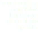 vorrei sorridere pensandovi felici anche grazie al mio operato.